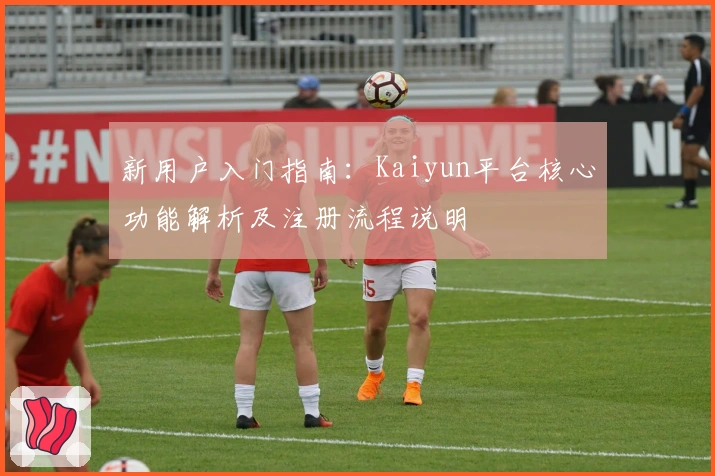 新用户入门指南:Kaiyun平台核心功能解析及注册流程说明