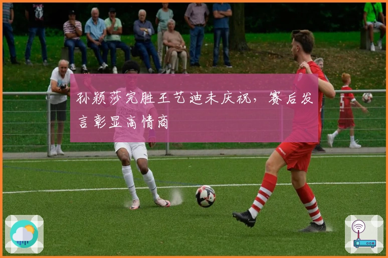 孙颖莎完胜王艺迪未庆祝，赛后发言彰显高情商