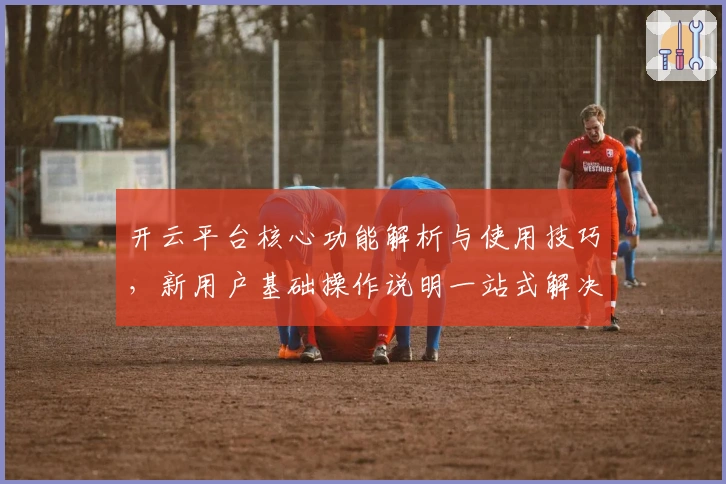 开云平台核心功能解析与使用技巧，新用户基础操作说明一站式解决