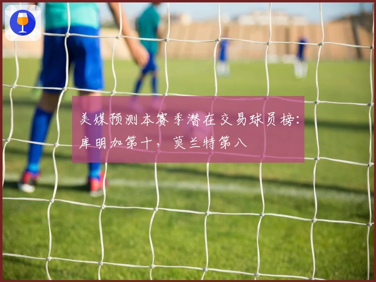 美媒预测本赛季潜在交易球员榜：库明加第十，莫兰特第八