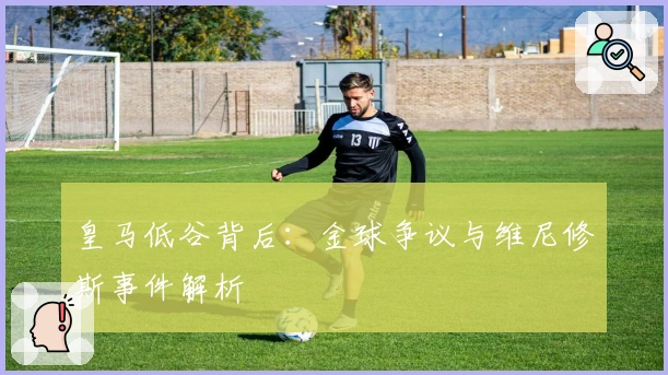 皇马低谷背后：金球争议与维尼修斯事件解析