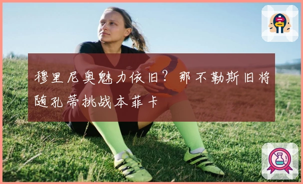 穆里尼奥魅力依旧？那不勒斯旧将随孔蒂挑战本菲卡