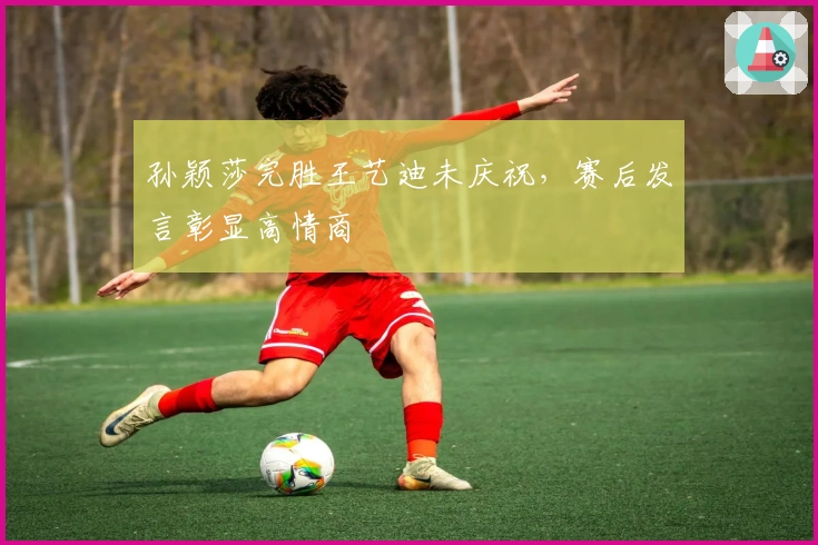 孙颖莎完胜王艺迪未庆祝，赛后发言彰显高情商