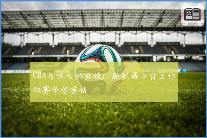 CBA与咪咕的分歧：版权遇冷背后的联赛价值重估